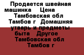 Продается швейная машинка  › Цена ­ 6 000 - Тамбовская обл., Тамбов г. Домашняя утварь и предметы быта » Другое   . Тамбовская обл.,Тамбов г.